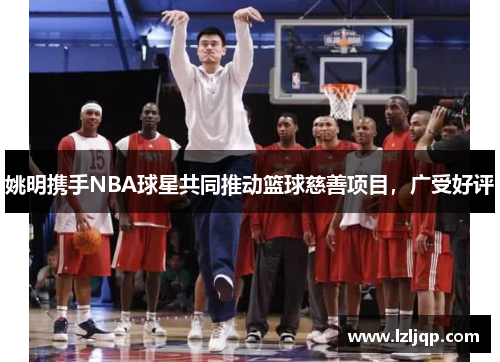 姚明携手NBA球星共同推动篮球慈善项目，广受好评