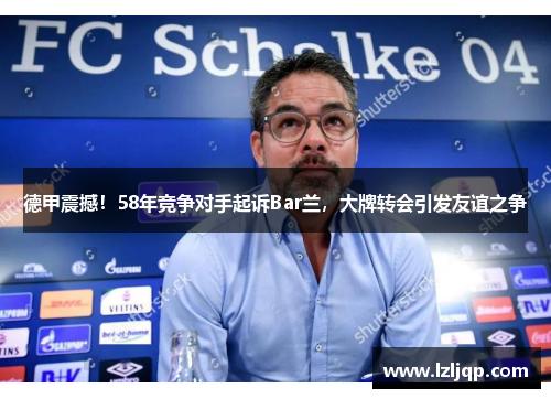 德甲震撼！58年竞争对手起诉Bar兰，大牌转会引发友谊之争