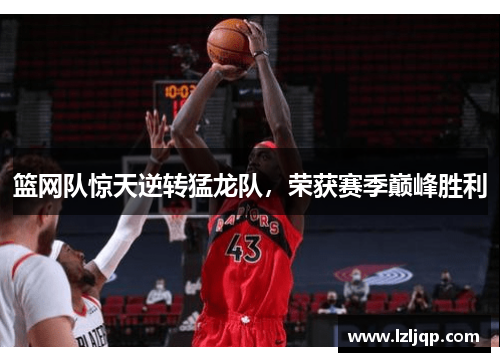 篮网队惊天逆转猛龙队，荣获赛季巅峰胜利