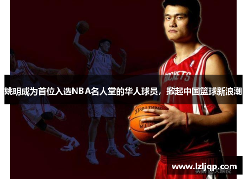 姚明成为首位入选NBA名人堂的华人球员，掀起中国篮球新浪潮
